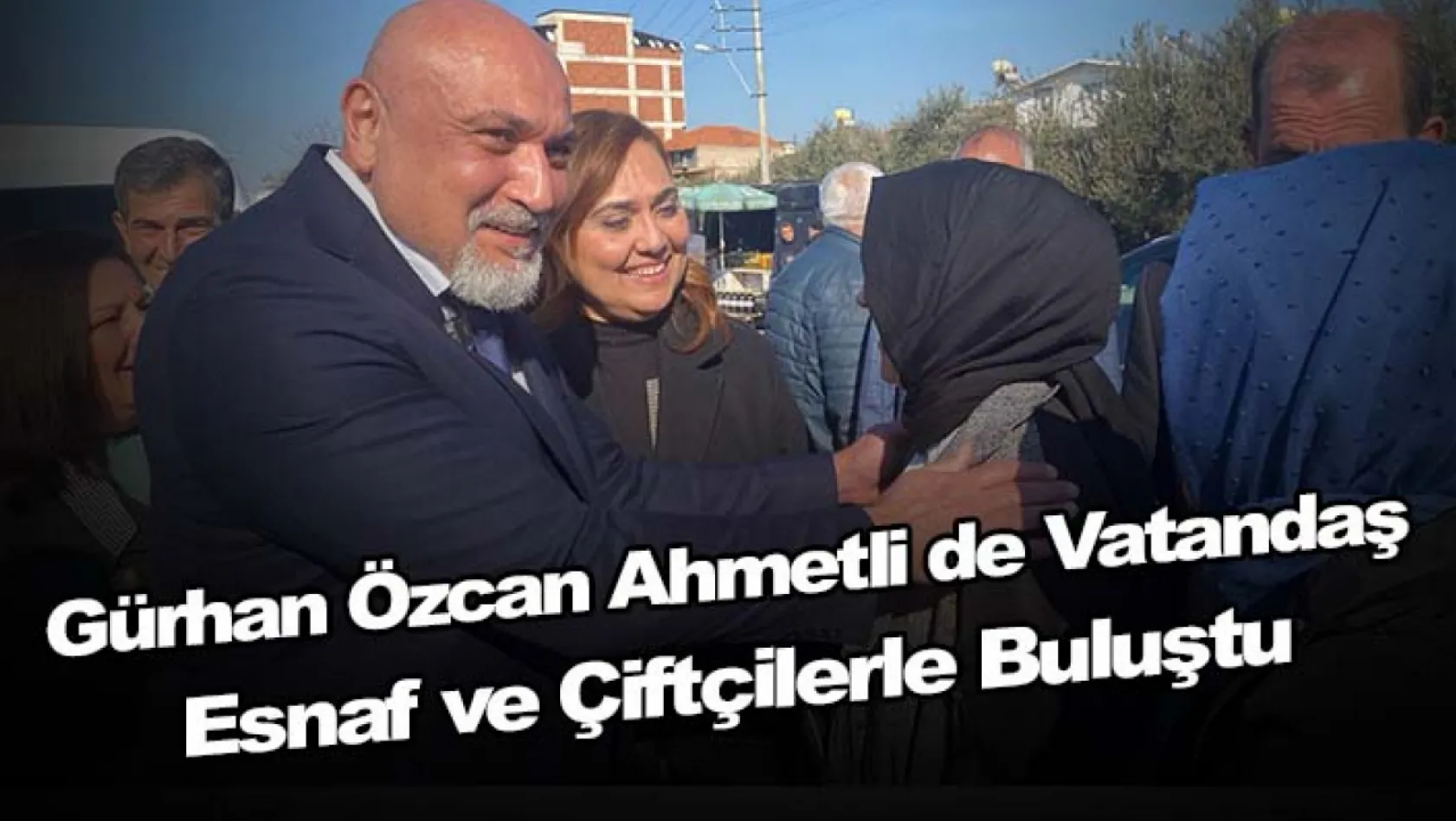 Gürhan Özcan Ahmetli de vatandaş , esnaf ve çiftçilerle buluştu