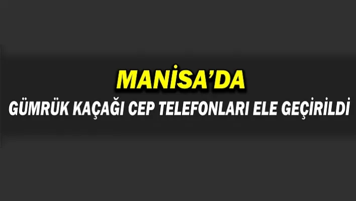 Manisa'da Gümrük Kaçağı Telefonlar Ele geçirildi