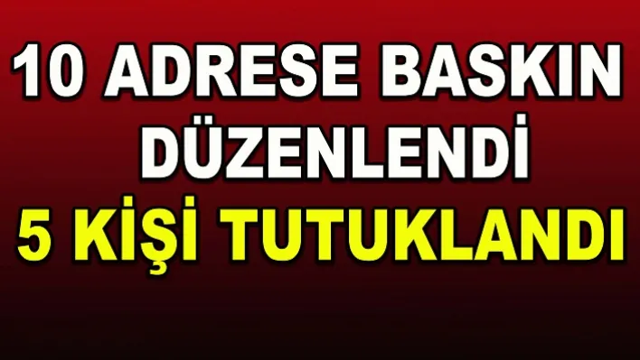 10 adrese baskın düzenlendi: 5 kişi tutuklandı