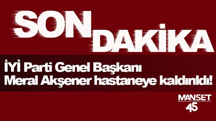 İYİ Parti Genel Başkanı Meral Akşener hastaneye kaldırıldı!