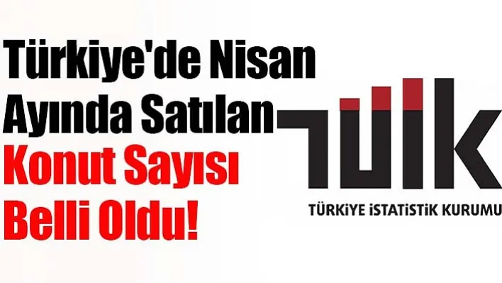 Türkiye'de Nisan Ayında Satılan Konut Sayısı Belli Oldu!