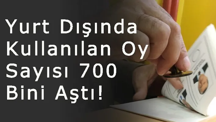 Yurt Dışında Kullanılan Oy Sayısı 700 Bini Aştı!