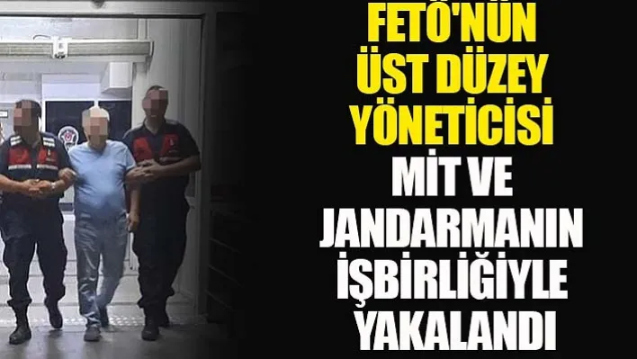 FETÖ'nün üst düzey yöneticisi MİT ve jandarmanın işbirliğiyle yakalandı