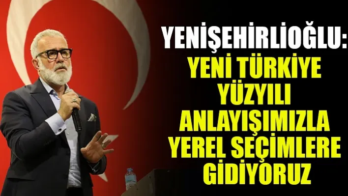 Yenişehirlioğlu: Yeni Türkiye Yüzyılı Anlayışımızla Yerel Seçimlere Gidiyoruz