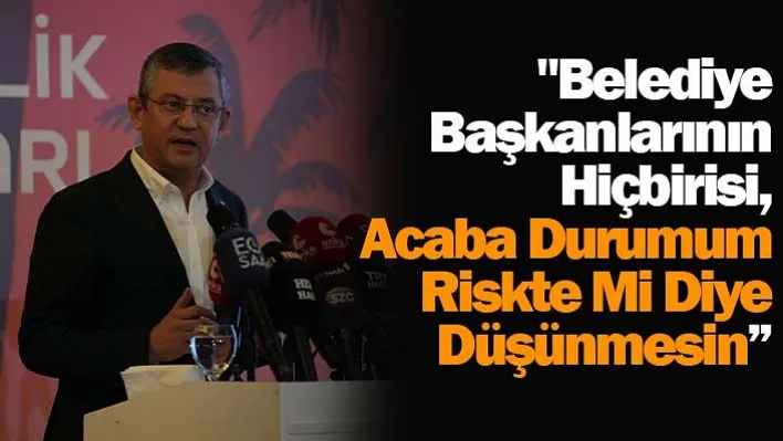 CHP Genel Başkanı Özel: "Belediye başkanlarının hiçbirisi, 'acaba durumum riskte mi' diye düşünmesin'